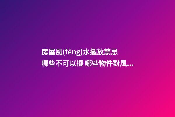 房屋風(fēng)水擺放禁忌 哪些不可以擺 哪些物件對風(fēng)水不好